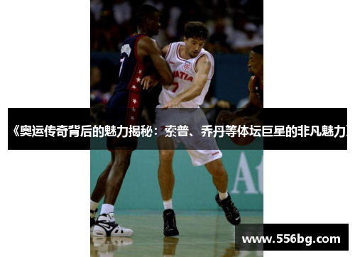 《奥运传奇背后的魅力揭秘：索普、乔丹等体坛巨星的非凡魅力》