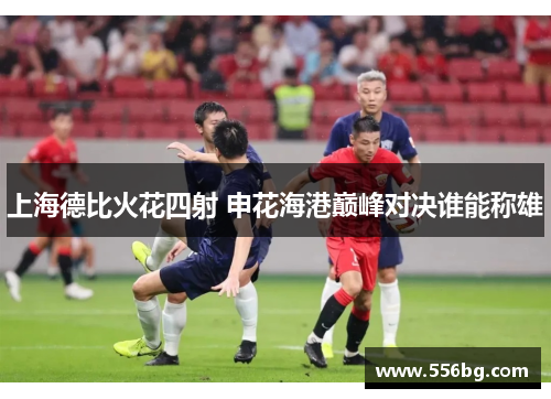 上海德比火花四射 申花海港巅峰对决谁能称雄 上海德比火花四射 申花海港巅峰对决谁能称雄