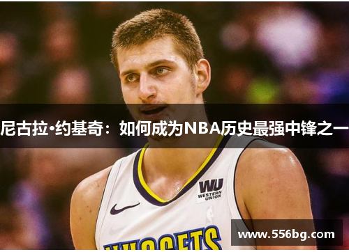 尼古拉·约基奇:如何成为NBA历史最强中锋之一 尼古拉·约基奇:如何成为NBA历史最强中锋之一