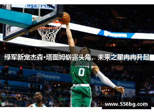 绿军新宠杰森·塔图姆崭露头角，未来之星冉冉升起