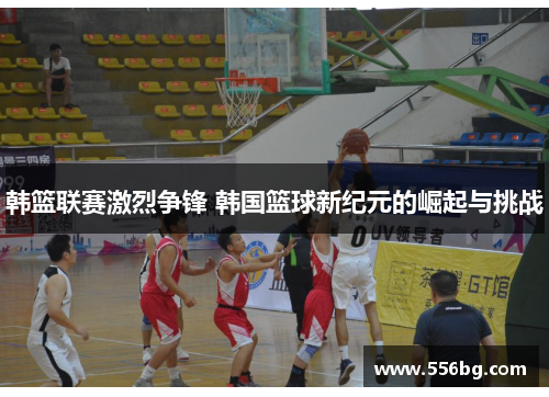 韩篮联赛激烈争锋 韩国篮球新纪元的崛起与挑战