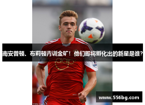 南安普顿、布莉顿青训金矿！他们即将孵化出的新星是谁？