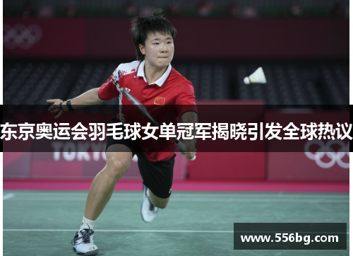 东京奥运会羽毛球女单冠军揭晓引发全球热议